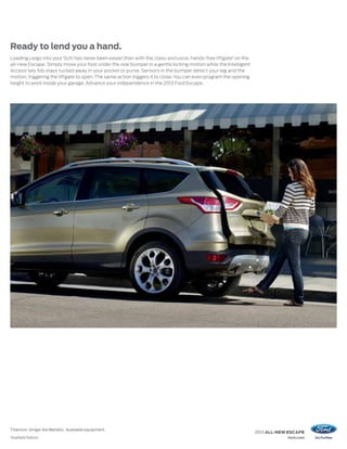 Ready to lend you a hand.
Loading cargo into your SUV has never been easier than with the class-exclusive, hands-free liftgate1 on the
all-new Escape. Simply move your foot under the rear bumper in a gentle kicking motion while the Intelligent
Access1 key fob stays tucked away in your pocket or purse. Sensors in the bumper detect your leg and the
motion, triggering the liftgate to open. The same action triggers it to close. You can even program the opening
height to work inside your garage. Advance your independence in the 2013 Ford Escape.




Titanium. Ginger Ale Metallic. Available equipment.
                                                                                                                  2013 ALL-NEW ESCAPE
1
    Available feature.                                                                                                        ford.com
 