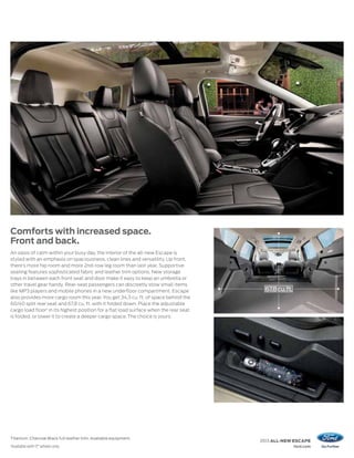 Comforts with increased space.
Front and back.
An oasis of calm within your busy day, the interior of the all-new Escape is
styled with an emphasis on spaciousness, clean lines and versatility. Up front,
there’s more hip room and more 2nd-row leg room than last year. Supportive
seating features sophisticated fabric and leather trim options. New storage
trays in between each front seat and door make it easy to keep an umbrella or
other travel gear handy. Rear-seat passengers can discreetly stow small items
like MP3 players and mobile phones in a new underfloor compartment. Escape               67.8 cu. ft.
also provides more cargo room this year. You get 34.3 cu. ft. of space behind the
60/40 split rear seat and 67.8 cu. ft. with it folded down. Place the adjustable
cargo load floor 1 in its highest position for a flat load surface when the rear seat
is folded, or lower it to create a deeper cargo space. The choice is yours.




Titanium. Charcoal Black full leather trim. Available equipment.
                                                                                        2013 ALL-NEW ESCAPE
1
    Available with 17" wheels only.                                                                     ford.com
 