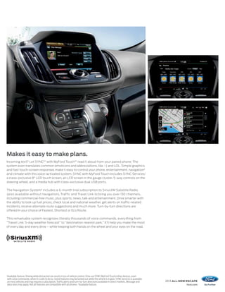 Makes it easy to make plans.
Incoming text? Let SYNC®1 with MyFord Touch ®1 read it aloud from your paired phone. The
system even translates common emoticons and abbreviations, like :-) and LOL. Simple graphics
and fast touch-screen responses make it easy to control your phone, entertainment, navigation2
and climate with this voice-activated system. SYNC with MyFord Touch includes SYNC Services,1
a class-exclusive 8" LCD touch screen, an LCD screen in the gauge cluster, 5-way controls on the
steering wheel, and a media hub with class-exclusive dual USB ports.

The Navigation System2 includes a 6-month trial subscription to SiriusXM Satellite Radio
(also available without navigation), Traffic and Travel Link to bring you over 130 channels,
including commercial-free music, plus sports, news, talk and entertainment. Drive smarter with
the ability to look up fuel prices, check local and national weather, get alerts on traffic-related
incidents, receive alternate route suggestions and much more. Turn-by-turn directions are
offered in your choice of Fastest, Shortest or Eco Route.

This remarkable system recognizes literally thousands of voice commands, everything from
“Travel Link: 5-day weather forecast” to “destination nearest park.” It’ll help you make the most
of every day and every drive – while keeping both hands on the wheel and your eyes on the road.




1
    Available feature. Driving while distracted can result in loss of vehicle control. Only use SYNC/MyFord Touch/other devices, even
    with voice commands, when it is safe to do so. Some features may be locked out while the vehicle is in gear. SYNC Services is available
    on most vehicles and may require a subscription. Traffic alerts and turn-by-turn directions available in select markets. Message and      2013 ALL-NEW ESCAPE
    data rates may apply. Not all features are compatible with all phones. 2Available feature.                                                            ford.com
 