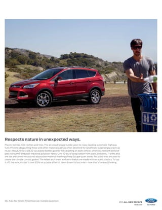 Respects nature in unexpected ways.
Plastic bottles. Old clothes and tires. The all-new Escape builds upon its class-leading automatic highway
fuel efficiency by putting these and other materials all too often destined for landfills to surprisingly practical
reuse. About 25 recycled 20-oz. plastic bottles go into the carpeting on each vehicle, which is a resilient blend of
post-consumer and post-industrial polyester fibers. Over 10 lbs. of scrap cotton from jeans, sweaters, T-shirts and
the like are turned into sound-absorption material that helps keep Escape quiet inside. Recycled tires are used to
create the climate control gasket. The wheel arch liners and aero shields are made with recycled plastics. To top
it off, the vehicle itself is over 85% recyclable after it’s been driven its last mile – now that’s forward thinking.




SEL. Ruby Red Metallic Tinted Clearcoat. Available equipment.
                                                                                                                   2013 ALL-NEW ESCAPE
                                                                                                                               ford.com
 