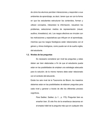 de cómo los alumnos perciben interacciones y responden a sus
ambientes de aprendizaje, es decir, tienen que ver con la forma
en que los estudiantes estructuran los contenidos, forman y
utilizan conceptos, interpretan la información, resuelven los
problemas, seleccionan medios de representación (visual,
auditivo, kinestésico), etc. Los rasgos afectivos se vinculan con
las motivaciones y expectativas que influyen en el aprendizaje,
mientras que los rasgos fisiológicos están relacionados con el
género y ritmos biológicos, como puede ser el de sueño-vigilia,
del estudiante.
1.2. Niveles de las preguntas
Es necesario considerar por nivel las preguntas y estas
deben ser bien elaboradas a fin de que el estudiante pueda
estar en las posibilidades de emplear una estrategia adecuada
para la solución; de la misma manera debe estar relacionado
con el contexto del educando.
Existe los seis nivel de la Taxonomía de Bloom, los maestros
debemos estar en las posibilidades de elaborar preguntas para
cada nivel y generar a través de ello los diferentes proceso
cognitivos.
Para Sadker, Sadker, (s. f. , p. 175). Preguntar bien es
enseñar bien. El arte fino de la enseñanza descansa en
el empleo hábil de la pregunta más que en cualquier otra
 