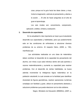 cosa; porque es la guía hacia las ideas claras y vivas.
Incita la imaginación, estimula el pensamiento y alienta a
la acción. … El arte de hacer preguntas es el arte de
guiar el aprendizaje.
Los seis niveles son: conocimiento, comprensión,
aplicación, análisis, síntesis y evaluación.
2. Desarrollo de capacidades
En la actualidad lo más importante es hacer que el estudiante
desarrolle sus capacidades y habilidades, para que posteriormente
este en las condiciones de enfrentarse a solucionar diversos
problemas de su entorno. Al respecto Calvo, (2008, p. 130),
manifiesta que:
Las actividades realizadas en una clase de matemática
deben contribuir al desarrollo de la capacidad de pensamiento del
alumno, con miras a que cada individuo dentro del aula aprenda a
razonar matemáticamente y aumente su capacidad para resolver
problemas. Con el desarrollo de ciertas habilidades, se busca
además incrementar la inteligencia lógica matemática en la
población estudiantil, la cual consiste en la facilidad para identificar
diversidad de figuras geométricas, resolver operaciones numéricas
complejas con facilidad y gusto, utilizar en pensamiento abstracto y
solucionar problemas que pueda relacionar con la vida cotidiana.
Según, Ministerio de Educación (MINEDU), (2007, p.
 