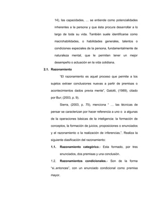 14), las capacidades, … se entiende como potencialidades
inherentes a la persona y que ésta procura desarrollar a lo
largo de toda su vida. También suele identificarse como
macrohabilidades, o habilidades generales, talentos o
condiciones especiales de la persona, fundamentalmente de
naturaleza mental, que le permiten tener un mejor
desempeño o actuación en la vida cotidiana.
2.1. Razonamiento
“El razonamiento es aquel proceso que permite a los
sujetos extraer conclusiones nuevas a partir de premisas o
acontecimientos dados previa mente”, Gatotti, (1989), citado
por Bur; (2003, p. 9).
Sierra, (2003, p. 75), menciona “ … las técnicas de
pensar se caracterizan por hacer referencia a uno o a algunas
de la operaciones básicas de la inteligencia: la formación de
conceptos, la formación de juicios, proposiciones o enunciados
y el razonamiento o la realización de inferencias.”. Realiza la
siguiente clasificación del razonamiento:
1.1. Razonamiento categórico.- Esta formado, por tres
enunciados, dos premisas y una conclusión.
1.2. Razonamientos condicionales.- Son de la forma
“si..entonces”, con un enunciado condicional como premisa
mayor.
 