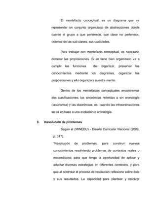 El mentefacto conceptual, es un diagrama que va
representar un conjunto organizado de abstracciones donde
cuente el grupo a que pertenece, que clase no pertenece,
criterios de las sub clases, sus cualidades.
Para trabajar con mentefacto conceptual, es necesario
dominar las proposiciones. Si se tiene bien organizado va a
cumplir las funciones de: organizar, preservar los
conocimientos mediante los diagramas, organizar las
proposiciones y ello organizara nuestra mente.
Dentro de los mentefactos conceptuales encontramos
dos clasificaciones; las sincrónicas referidas a sin cronología
(taxonomía) y las diacrónicas, es cuando las infraordinaciones
se da en base a una evolución o cronología.
3. Resolución de problemas
Según el (MINEDU) - Diseño Curricular Nacional (2009,
p. 317).
“Resolución de problemas, para construir nuevos
conocimientos resolviendo problemas de contextos reales o
matemáticos; para que tenga la oportunidad de aplicar y
adaptar diversas estrategias en diferentes contextos, y para
que al controlar el proceso de resolución reflexione sobre éste
y sus resultados. La capacidad para plantear y resolver
 