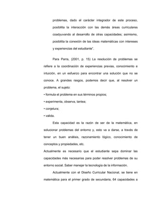 problemas, dado el carácter integrador de este proceso,
posibilita la interacción con las demás áreas curriculares
coadyuvando al desarrollo de otras capacidades; asimismo,
posibilita la conexión de las ideas matemáticas con intereses
y experiencias del estudiante”.
Para Parra, (2001, p. 15) La resolución de problemas se
refiere a la coordinación de experiencias previas, conocimiento e
intuición, en un esfuerzo para encontrar una solución que no se
conoce. A grandes rasgos, podemos decir que, al resolver un
problema, el sujeto:
• formula el problema en sus términos propios;
• experimenta, observa, tantea;
• conjetura;
• valida.
Esta capacidad es la razón de ser de la matemática, en
solucionar problemas del entorno y, esto va a darse, a través de
tener un buen análisis, razonamiento lógico, conocimiento de
conceptos y propiedades, etc.
Actualmente es necesario que el estudiante sepa dominar las
capacidades más necesarias para poder resolver problemas de su
entorno social. Saber manejar la tecnología de la información.
Actualmente con el Diseño Curricular Nacional, se tiene en
matemática para el primer grado de secundaria, 64 capacidades a
 