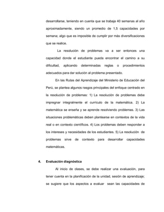 desarrollarse, teniendo en cuenta que se trabaja 40 semanas al año
aproximadamente, siendo un promedio de 1,5 capacidades por
semana; algo que es imposible de cumplir por más diversificaciones
que se realice.
La resolución de problemas va a ser entonces una
capacidad donde el estudiante pueda encontrar el camino a su
dificultad, aplicando determinadas reglas o procedimientos
adecuados para dar solución al problema presentado.
En las Rutas del Aprendizaje del Ministerio de Educación del
Perú, se plantea algunos rasgos principales del enfoque centrado en
la resolución de problemas: 1) La resolución de problemas debe
impregnar integralmente el currículo de la matemática. 2) La
matemática se enseña y se aprende resolviendo problemas. 3) Las
situaciones problemáticas deben plantearse en contextos de la vida
real o en contexto científicos. 4) Los problemas deben responder a
los intereses y necesidades de los estudiantes. 5) La resolución de
problemas sirve de contexto para desarrollar capacidades
matemáticas.
4. Evaluación diagnóstica
Al inicio de clases, se debe realizar una evaluación, para
tener cuenta en la planificación de la unidad, sesión de aprendizaje;
se sugiere que los aspectos a evaluar sean las capacidades de
 