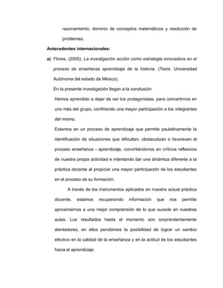 razonamiento, dominio de conceptos matemáticos y resolución de
problemas.
Antecedentes internacionales:
a) Flores, (2005). La investigación acción como estrategia innovadora en el
proceso de enseñanza aprendizaje de la historia. (Tesis: Universidad
Autónoma del estado de México).
En la presente investigación llegan a la conclusión:
Hemos aprendido a dejar de ser los protagonistas, para convertirnos en
uno más del grupo, confiriendo una mayor participación a los integrantes
del mismo.
Estamos en un proceso de aprendizaje que permite paulatinamente la
identificación de situaciones que dificultan, obstaculizan o favorecen el
proceso enseñanza - aprendizaje, convirtiéndonos en críticos reflexivos
de nuestra propia actividad e intentando dar una dinámica diferente a la
práctica docente al propiciar una mayor participación de los estudiantes
en el proceso de su formación.
A través de los instrumentos aplicados en nuestra actual práctica
docente, estamos recuperando información que nos permite
aproximarnos a una mejor comprensión de lo que sucede en nuestras
aulas. Los resultados hasta el momento son sorprendentemente
alentadores, en ellos percibimos la posibilidad de lograr un cambio
efectivo en la calidad de la enseñanza y en la actitud de los estudiantes
hacia el aprendizaje.
 