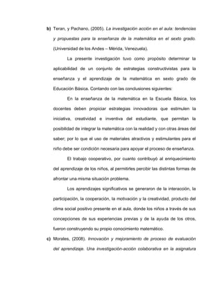 b) Teran, y Pachano, (2005). La investigación acción en el aula: tendencias
y propuestas para la enseñanza de la matemática en el sexto grado.
(Universidad de los Andes – Mérida, Venezuela).
La presente investigación tuvo como propósito determinar la
aplicabilidad de un conjunto de estrategias constructivistas para la
enseñanza y el aprendizaje de la matemática en sexto grado de
Educación Básica. Contando con las conclusiones siguientes:
En la enseñanza de la matemática en la Escuela Básica, los
docentes deben propiciar estrategias innovadoras que estimulen la
iniciativa, creatividad e inventiva del estudiante, que permitan la
posibilidad de integrar la matemática con la realidad y con otras áreas del
saber; por lo que el uso de materiales atractivos y estimulantes para el
niño debe ser condición necesaria para apoyar el proceso de enseñanza.
El trabajo cooperativo, por cuanto contribuyó al enriquecimiento
del aprendizaje de los niños, al permitirles percibir las distintas formas de
afrontar una misma situación problema.
Los aprendizajes significativos se generaron de la interacción, la
participación, la cooperación, la motivación y la creatividad, producto del
clima social positivo presente en el aula, donde los niños a través de sus
concepciones de sus experiencias previas y de la ayuda de los otros,
fueron construyendo su propio conocimiento matemático.
c) Morales, (2008). Innovación y mejoramiento de proceso de evaluación
del aprendizaje. Una investigación-acción colaborativa en la asignatura
 
