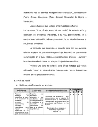 matemática I de los estudios de ingeniería de la UNEXPO, vicerrectorado
Puerto Ondaz, Venezuela. (Tesis doctoral, Universitat de Girona –
Venezuela).
Las conclusiones que se llego en la investigación fueron:
La heurística V de Gowin como técnica facilitó la estructuración y
resolución de problemas, incidiendo, a su vez, positivamente, en la
comprensión, motivación y el comportamiento de los estudiantes ante la
solución de problemas.
La conducta que desarrollo el docente para con los alumnos,
referida a apoyar los procesos de aprendizaje, favoreció los procesos de
comunicación en el aula, relaciones interpersonales profesor – alumno y
la motivación del estudiante por el aprendizaje de la matemática.
Propiciar una serie de cambios, tanto en los métodos que venían
utilizando, como en determinadas concepciones sobre intervención
docente en sus prácticas educativas.
3.3 Plan de Acción
a. Matriz de planificación de las acciones
Objetivos Acciones Fundamentos teóricos
Cronograma
J J A S O
Proponer una
estrategia de
enseñanza a partir
de la resolución de
problemas,
formación de
proposiciones,
conceptos
matemáticos para
mejorar el
aprendizaje en los
estudiantes del tercer
grado de secundaria
Proponer una
estrategia
adecuada a los
estudiantes para
que se genere más
la motivación y el
desarrollo de
capacidades en
base a la solución
de problemas.
Estrategias de enseñanza son
procedimientos que el agente de
enseñanza utiliza en forma reflexiva
y flexible para promover el logro de
aprendizajes significativos en los
alumnos.
Estrategias docentes para un
aprendizaje significativo
(Barriga, F.)
x x x x x
 