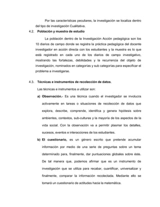 Por las características peculiares, la investigación se localiza dentro
del tipo de investigación Cualitativa.
4.2. Población y muestra de estudio
La población dentro de la Investigación Acción pedagógica son los
10 diarios de campo donde se registra la práctica pedagógica del docente
investigador en acción directa con los estudiantes y la muestra es lo que
está registrado en cada uno de los diarios de campo investigativo,
mostrando las fortalezas, debilidades y la recurrencia del objeto de
investigación, nominados en categorías y sub categorías para especificar el
problema a investigarse.
4.3. Técnicas e instrumentos de recolección de datos.
Las técnicas e instrumentos a utilizar son:
a) Observación.- Es una técnica cuando el investigador se involucra
activamente en tareas o situaciones de recolección de datos que
explora, describe, comprende, identifica y genera hipótesis sobre
ambientes, contextos, sub-culturas y la mayoría de los aspectos de la
vida social. Con la observación va a permitir plasmar los detalles,
sucesos, eventos e interacciones de los estudiantes.
b) El cuestionario, es un género escrito que pretende acumular
información por medio de una serie de preguntas sobre un tema
determinado para, finalmente, dar puntuaciones globales sobre éste.
De tal manera que, podemos afirmar que es un instrumento de
investigación que se utiliza para recabar, cuantificar, universalizar y
finalmente, comparar la información recolectada. Mediante ello se
tomará un cuestionario de actitudes hacia la matemática.
 