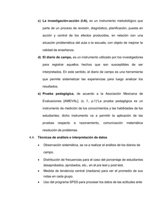 c) La investigación-acción (I-A), es un instrumento metodológico que
parte de un proceso de revisión, diagnóstico, planificación, puesta en
acción y control de los efectos producidos, en relación con una
situación problemática del aula o la escuela, con objeto de mejorar la
calidad de enseñanza.
d) El diario de campo, es un instrumento utilizado por los investigadores
para registrar aquellos hechos que son susceptibles de ser
interpretados. En este sentido, el diario de campo es una herramienta
que permite sistematizar las experiencias para luego analizar los
resultados.
e) Prueba pedagógica, de acuerdo a la Asociación Mexicana de
Evaluaciones [AMEVAL], (s. f., p.1)“La prueba pedagógica es un
instrumento de medición de los conocimientos y las habilidades de los
estudiantes; dicho instrumento va a permitir la aplicación de las
pruebas respecto a razonamiento, comunicación matemática
resolución de problemas.
4.4. Técnicas de análisis e interpretación de datos
 Observación sistemática, se va a realizar el análisis de los diarios de
campo.
 Distribución de frecuencias para el caso del porcentaje de estudiantes
desaprobados, aprobados, etc., en el pre test y post test.
 Medida de tendencia central (mediana) para ver el promedio de sus
notas en cada grupo.
 Uso del programa SPSS para procesar los datos de las actitudes ante
 