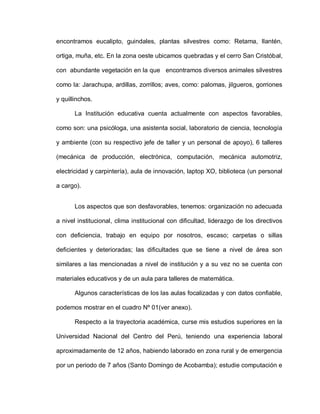 encontramos eucalipto, guindales, plantas silvestres como: Retama, llantén,
ortiga, muña, etc. En la zona oeste ubicamos quebradas y el cerro San Cristóbal,
con abundante vegetación en la que encontramos diversos animales silvestres
como la: Jarachupa, ardillas, zorrillos; aves, como: palomas, jilgueros, gorriones
y quillinchos.
La Institución educativa cuenta actualmente con aspectos favorables,
como son: una psicóloga, una asistenta social, laboratorio de ciencia, tecnología
y ambiente (con su respectivo jefe de taller y un personal de apoyo), 6 talleres
(mecánica de producción, electrónica, computación, mecánica automotriz,
electricidad y carpintería), aula de innovación, laptop XO, biblioteca (un personal
a cargo).
Los aspectos que son desfavorables, tenemos: organización no adecuada
a nivel institucional, clima institucional con dificultad, liderazgo de los directivos
con deficiencia, trabajo en equipo por nosotros, escaso; carpetas o sillas
deficientes y deterioradas; las dificultades que se tiene a nivel de área son
similares a las mencionadas a nivel de institución y a su vez no se cuenta con
materiales educativos y de un aula para talleres de matemática.
Algunos características de los las aulas focalizadas y con datos confiable,
podemos mostrar en el cuadro Nº 01(ver anexo).
Respecto a la trayectoria académica, curse mis estudios superiores en la
Universidad Nacional del Centro del Perú, teniendo una experiencia laboral
aproximadamente de 12 años, habiendo laborado en zona rural y de emergencia
por un periodo de 7 años (Santo Domingo de Acobamba); estudie computación e
 