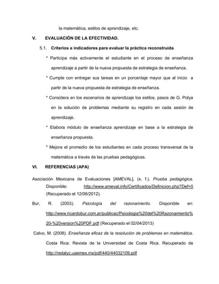 la matemática, estilos de aprendizaje, etc.
V. EVALUACIÓN DE LA EFECTIVIDAD.
5.1. Criterios e indicadores para evaluar la práctica reconstruida
* Participa más activamente el estudiante en el proceso de enseñanza
aprendizaje a partir de la nueva propuesta de estrategia de enseñanza.
* Cumple con entregar sus tareas en un porcentaje mayor que al inicio a
partir de la nueva propuesta de estrategia de enseñanza.
* Considera en los escenarios de aprendizaje los estilos, pasos de G. Polya
en la solución de problemas mediante su registro en cada sesión de
aprendizaje.
* Elabora módulo de enseñanza aprendizaje en base a la estrategia de
enseñanza propuesta.
* Mejora el promedio de los estudiantes en cada proceso transversal de la
matemática a través de las pruebas pedagógicas.
VI. REFERENCIAS (APA)
Asociación Mexicana de Evaluaciones [AMEVAL], (s. f.). Prueba pedagógica.
Disponible: http://www.ameval.info/Certificados/Definicion.php?Def=0
(Recuperado el 12/06/2012).
Bur, R. (2003). Psicología del razonamiento. Disponible en:
http://www.ricardobur.com.ar/publicac/Psicologia%20del%20Razonamiento%
20-%20version%20PDF.pdf (Recuperado el 02/04/2013)
Calvo, M. (2008). Enseñanza eficaz de la resolución de problemas en matemática.
Costa Rica: Revista de la Universidad de Costa Rica. Recuperado de
http://redalyc.uaemex.mx/pdf/440/44032109.pdf
 