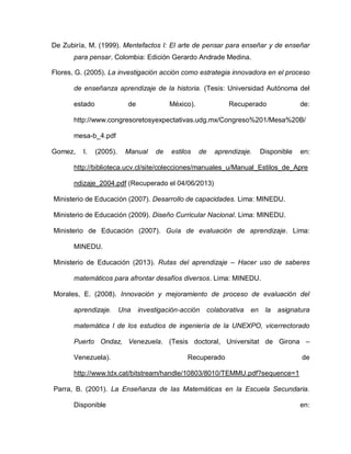 De Zubiría, M. (1999). Mentefactos I: El arte de pensar para enseñar y de enseñar
para pensar. Colombia: Edición Gerardo Andrade Medina.
Flores, G. (2005). La investigación acción como estrategia innovadora en el proceso
de enseñanza aprendizaje de la historia. (Tesis: Universidad Autónoma del
estado de México). Recuperado de:
http://www.congresoretosyexpectativas.udg.mx/Congreso%201/Mesa%20B/
mesa-b_4.pdf
Gomez, l. (2005). Manual de estilos de aprendizaje. Disponible en:
http://biblioteca.ucv.cl/site/colecciones/manuales_u/Manual_Estilos_de_Apre
ndizaje_2004.pdf (Recuperado el 04/06/2013)
Ministerio de Educación (2007). Desarrollo de capacidades. Lima: MINEDU.
Ministerio de Educación (2009). Diseño Curricular Nacional. Lima: MINEDU.
Ministerio de Educación (2007). Guía de evaluación de aprendizaje. Lima:
MINEDU.
Ministerio de Educación (2013). Rutas del aprendizaje – Hacer uso de saberes
matemáticos para afrontar desafíos diversos. Lima: MINEDU.
Morales, E. (2008). Innovación y mejoramiento de proceso de evaluación del
aprendizaje. Una investigación-acción colaborativa en la asignatura
matemática I de los estudios de ingeniería de la UNEXPO, vicerrectorado
Puerto Ondaz, Venezuela. (Tesis doctoral, Universitat de Girona –
Venezuela). Recuperado de
http://www.tdx.cat/bitstream/handle/10803/8010/TEMMU.pdf?sequence=1
Parra, B. (2001). La Enseñanza de las Matemáticas en la Escuela Secundaria.
Disponible en:
 