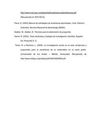 http://www.mat.uson.mx/depto/diplomado/secundaria/lecturas.pdf
(Recuperado el 16/01/2012).
Parra, D. (2003) Manual de estrategias de enseñanza aprendizaje. (1era. Edición).
Colombia: Servicio Nacional de Aprendizaje (SENA).
Sadker, M., Sadker, D. Técnicas para la elaboración de preguntas.
Sierra, R. (2003). Tesis doctorales y trabajos de investigación científica. España:
Ed. Paraninfo S. A.
Teran, N. y Pachano, L. (2005). La investigación acción en el aula: tendencias y
propuestas para la enseñanza de la matemática en el sexto grado.
(Universidad de los Andes – Mérida, Venezuela). Recuperado de
http://www.redalyc.org/redalyc/pdf/356/35602905.pdf
 