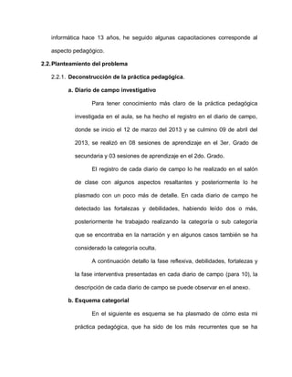 informática hace 13 años, he seguido algunas capacitaciones corresponde al
aspecto pedagógico.
2.2.Planteamiento del problema
2.2.1. Deconstrucción de la práctica pedagógica.
a. Diario de campo investigativo
Para tener conocimiento más claro de la práctica pedagógica
investigada en el aula, se ha hecho el registro en el diario de campo,
donde se inicio el 12 de marzo del 2013 y se culmino 09 de abril del
2013, se realizó en 08 sesiones de aprendizaje en el 3er. Grado de
secundaria y 03 sesiones de aprendizaje en el 2do. Grado.
El registro de cada diario de campo lo he realizado en el salón
de clase con algunos aspectos resaltantes y posteriormente lo he
plasmado con un poco más de detalle. En cada diario de campo he
detectado las fortalezas y debilidades, habiendo leído dos o más,
posteriormente he trabajado realizando la categoría o sub categoría
que se encontraba en la narración y en algunos casos también se ha
considerado la categoría oculta.
A continuación detallo la fase reflexiva, debilidades, fortalezas y
la fase interventiva presentadas en cada diario de campo (para 10), la
descripción de cada diario de campo se puede observar en el anexo.
b. Esquema categorial
En el siguiente es esquema se ha plasmado de cómo esta mi
práctica pedagógica, que ha sido de los más recurrentes que se ha
 