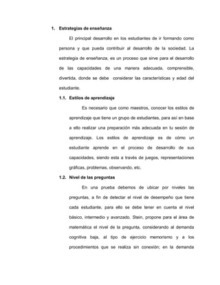1. Estrategias de enseñanza
El principal desarrollo en los estudiantes de ir formando como
persona y que pueda contribuir al desarrollo de la sociedad. La
estrategia de enseñanza, es un proceso que sirve para el desarrollo
de las capacidades de una manera adecuada, comprensible,
divertida, donde se debe considerar las características y edad del
estudiante.
1.1. Estilos de aprendizaje
Es necesario que como maestros, conocer los estilos de
aprendizaje que tiene un grupo de estudiantes, para así en base
a ello realizar una preparación más adecuada en tu sesión de
aprendizaje. Los estilos de aprendizaje es de cómo un
estudiante aprende en el proceso de desarrollo de sus
capacidades, siendo esta a través de juegos, representaciones
gráficas, problemas, observando, etc.
1.2. Nivel de las preguntas
En una prueba debemos de ubicar por niveles las
preguntas, a fin de detectar el nivel de desempeño que tiene
cada estudiante, para ello se debe tener en cuenta el nivel
básico, intermedio y avanzado. Stein, propone para el área de
matemática el nivel de la pregunta, considerando al demanda
cognitiva baja, al tipo de ejercicio memorismo y a los
procedimientos que se realiza sin conexión; en la demanda
 