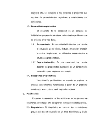 cognitiva alta, se considera a los ejercicios o problemas que
requiere de procedimientos, algoritmos y asociaciones con
conexiones.
1.3. Desarrollo de capacidades
El desarrollo de la capacidad es un conjunto de
habilidades que permite solucionar determinados problemas que
se presenta en la vida diaria.
1.3.1. Razonamiento.- Es una actividad intelectual que permite
al estudiante poder inferir, deducir, diferenciar, analizar,
encontrar propiedades en diferentes conocimientos o
situaciones problemáticas.
1.3.2. Conceptualización.- Es una capacidad que permite
describir las propiedades, cualidades de un conocimiento
matemático para luego dar su concepto.
1.4. Situaciones problemáticas
Una situación problemática, es cuando se empieza a
enseñar conocimientos matemáticos a partir de un problema
relacionado a su contexto local, regional o nacional.
2. Planificación
Es prever la secuencia de las actividades en un proceso de
enseñanza aprendizaje, a fin de lograr en forma adecuada lo previsto.
2.1. Diagnóstico.- El diagnóstico es conocer los conocimientos
previos que trae el estudiante en un área determinada y el uso
 