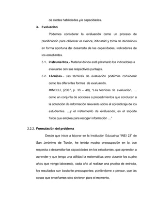 de ciertas habilidades y/o capacidades.
3. Evaluación
Podemos considerar la evaluación como un proceso de
planificación para observar el avance, dificultad y toma de decisiones
en forma oportuna del desarrollo de las capacidades, indicadores de
los estudiantes.
3.1. Instrumentos.- Material donde está plasmado los indicadores a
evaluarse con sus respectivos puntajes.
3.2. Técnicas.- Las técnicas de evaluación podemos considerar
como las diferentes formas de evaluación.
MINEDU, (2007, p. 38 – 40), “Las técnicas de evaluación, …
como un conjunto de acciones o procedimientos que conducen a
la obtención de información relevante sobre el aprendizaje de los
estudiantes. …y el instrumento de evaluación, es el soporte
físico que emplea para recoger información …”
2.2.2. Formulación del problema
Desde que inicie a laborar en la Institución Educativa “INEI 23” de
San Jerónimo de Tunán, he tenido mucha preocupación en lo que
respecta a desarrollar las capacidades en los estudiantes, que aprendan a
aprender y que tenga una utilidad la matemática; pero durante los cuatro
años que vengo laborando, cada año al realizar una prueba de entrada,
los resultados son bastante preocupantes; poniéndome a pensar, que las
cosas que enseñamos solo sirvieron para el momento.
 