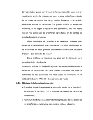 Con los estudios que se bien llevando en la especialización, sobre todo en
investigación acción, he notando que en mi práctica pedagógica, a través
de los diarios de campo, que tengo muchas fortalezas como también
debilidades. Una de las debilidades que quisiera superar por ser el más
recurrente, es de llegar a motivar en mis estudiantes, para ello necito
mejorar mis estrategias de enseñanza aprendizaje; en tal sentido se
formula el siguiente problema:
¿Qué estrategias de enseñanza es necesario proponer para
desarrollar el razonamiento y la formación de conceptos matemáticos en
los estudiantes del tercer grado de secundaria de la Institución Educativa
“INEI 23” – San Jerónimo de Tunán?
Dicho problema se relaciona muy poco con lo planteado en el
proyecto anterior; siendo esta:
Inadecuada elaboración de ejercicios y/o problemas por el docente para el
desarrollo de capacidades en cada proceso transversal del área de
matemática en los estudiantes del tercer grado de secundaria de la
Institución Educativa “INEI 23” – San Jerónimo de Tunán.
2.2.3. Objetivos de la Investigación Acción
a) Investigar la práctica pedagógica personal a través de la descripción
de los diarios de campo con la finalidad de mejorar las debilidades
encontradas.
b) Construir el saber pedagógico mediante la propuesta de una estrategia
de enseñanza en matemática para mejorar mi labor educativa.
 