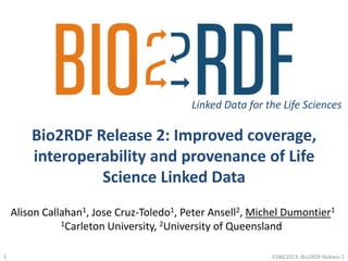 Bio2RDF Release 2: Improved coverage,
interoperability and provenance of Life
Science Linked Data
Linked Data for the Life Sciences
Alison Callahan1, Jose Cruz-Toledo1, Peter Ansell2, Michel Dumontier1
1Carleton University, 2University of Queensland
ESWC2013::Bio2RDF Release 21
 