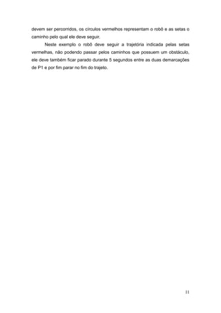 11 
devem ser percorridos, os círculos vermelhos representam o robô e as setas o caminho pelo qual ele deve seguir. 
Neste exemplo o robô deve seguir a trajetória indicada pelas setas vermelhas, não podendo passar pelos caminhos que possuem um obstáculo, ele deve também ficar parado durante 5 segundos entre as duas demarcações de P1 e por fim parar no fim do trajeto. 
