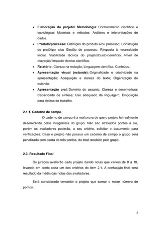 5 
 Elaboração do projeto/ Metodologia: Conhecimento científico e tecnológico; Materiais e métodos; Análises e interpretações de dados. 
 Produto/processo: Definição do produto e/ou processo; Construção do protótipo e/ou Gestão de processo; Resposta à necessidade inicial; Viabilidade técnica do projeto/Custo-benefício; Nível de Inovação/ impacto técnico-científico. 
 Relatório: Clareza na redação; Linguagem científica; Conteúdo. 
 Apresentação visual (estande): Originalidade e criatividade na apresentação; Adequação e clareza do texto; Organização do estande. 
 Apresentação oral: Domínio do assunto; Clareza e desenvoltura; Capacidade de síntese; Uso adequado da linguagem; Disposição para defesa do trabalho. 
2.1.1. Caderno de campo 
O caderno de campo é a real prova de que o projeto foi realmente desenvolvido pelos integrantes do grupo. Não são atribuídos pontos a ele, porém os avaliadores poderão, a seu critério, solicitar o documento para verificações. Caso o projeto não possua um caderno de campo o grupo será penalizado com perda de três pontos, do total recebido pelo grupo. 
2.3. Resultado Final 
Os jurados avaliarão cada projeto dando notas que variem de 0 a 10, levando em conta cada um dos critérios do item 2.1. A pontuação final será resultado da média das notas dos avaliadores. 
Será considerado vencedor o projeto que somar o maior número de pontos. 
 