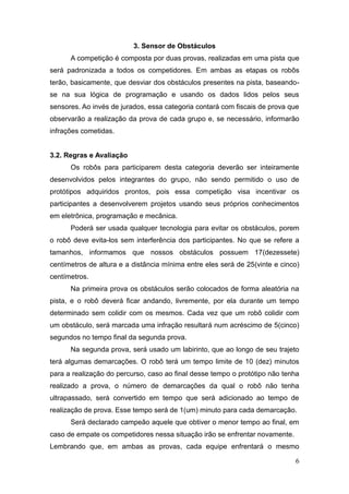 6 
3. Sensor de Obstáculos 
A competição é composta por duas provas, realizadas em uma pista que será padronizada a todos os competidores. Em ambas as etapas os robôs terão, basicamente, que desviar dos obstáculos presentes na pista, baseando- se na sua lógica de programação e usando os dados lidos pelos seus sensores. Ao invés de jurados, essa categoria contará com fiscais de prova que observarão a realização da prova de cada grupo e, se necessário, informarão infrações cometidas. 
3.2. Regras e Avaliação 
Os robôs para participarem desta categoria deverão ser inteiramente desenvolvidos pelos integrantes do grupo, não sendo permitido o uso de protótipos adquiridos prontos, pois essa competição visa incentivar os participantes a desenvolverem projetos usando seus próprios conhecimentos em eletrônica, programação e mecânica. 
Poderá ser usada qualquer tecnologia para evitar os obstáculos, porem o robô deve evita-los sem interferência dos participantes. No que se refere a tamanhos, informamos que nossos obstáculos possuem 17(dezessete) centímetros de altura e a distância mínima entre eles será de 25(vinte e cinco) centímetros. 
Na primeira prova os obstáculos serão colocados de forma aleatória na pista, e o robô deverá ficar andando, livremente, por ela durante um tempo determinado sem colidir com os mesmos. Cada vez que um robô colidir com um obstáculo, será marcada uma infração resultará num acréscimo de 5(cinco) segundos no tempo final da segunda prova. 
Na segunda prova, será usado um labirinto, que ao longo de seu trajeto terá algumas demarcações. O robô terá um tempo limite de 10 (dez) minutos para a realização do percurso, caso ao final desse tempo o protótipo não tenha realizado a prova, o número de demarcações da qual o robô não tenha ultrapassado, será convertido em tempo que será adicionado ao tempo de realização de prova. Esse tempo será de 1(um) minuto para cada demarcação. 
Será declarado campeão aquele que obtiver o menor tempo ao final, em caso de empate os competidores nessa situação irão se enfrentar novamente. 
Lembrando que, em ambas as provas, cada equipe enfrentará o mesmo  