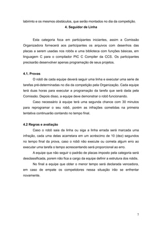 7 
labirinto e os mesmos obstáculos, que serão montados no dia da competição. 
4. Seguidor de Linha 
Esta categoria foca em participantes iniciantes, assim a Comissão Organizadora fornecerá aos participantes os arquivos com desenhos das placas a serem usadas nos robôs e uma biblioteca com funções básicas, em linguagem C para o compilador PIC C Compiler da CCS. Os participantes precisarão desenvolver apenas programação de seus projetos. 
4.1. Provas 
O robô de cada equipe deverá seguir uma linha e executar uma serie de tarefas pré-determinadas no dia da competição pela Organização. Cada equipe terá duas horas para executar a programação da tarefa que será dada pela Comissão. Depois disso, a equipe deve demonstrar o robô funcionando. 
Caso necessário à equipe terá uma segunda chance com 30 minutos para reprogramar o seu robô, porém as infrações cometidas na primeira tentativa continuarão contando no tempo final. 
4.2 Regras e avaliação 
Caso o robô saia da linha ou siga a linha errada será marcada uma infração, cada uma delas acarretara em um acréscimo de 10 (dez) segundos no tempo final da prova, caso o robô não execute ou cometa algum erro ao executar uma tarefa o tempo acrescentando será proporcional ao erro. 
A equipe que não seguir o padrão de placas imposto pela categoria será desclassificada, porem não fica a cargo da equipe definir a estrutura dos robôs. 
No final a equipe que obter o menor tempo será declarada vencedora, em caso de empate os competidores nessa situação irão se enfrentar novamente. 
 
