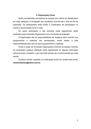 8 
5. Disposições Finais 
Serão consideradas vencedoras as equipes que melhor se classificarem em cada categoria. A divulgação dos resultados ocorrerá até o final do dia da exposição. Os participantes terão direito a Certificados de participação no evento e de premiação se for o caso. 
Os casos particulares e não previstos neste regulamento serão analisados pela Comissão Organizadora e/ou Comissão de Avaliação. 
A Organização não se responsabilizará por qualquer dano ocorrido aos equipamentos e materiais dos participantes, sendo destes a total responsabilidade pelo zelo de seus equipamentos e materiais. 
Ficará a cargo da Comissão Organizadora informar às equipes inscritas na competição qualquer alteração neste regulamento ou alguma informação adicional sobre o Desafio, o que será feito através do e-mail fornecido por cada equipe. 
Qualquer dúvida, sugestão ou reclamação entrar em contato pelo email, mostrarobotica@yahoo.com.br. 
 