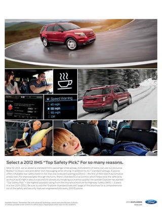 Select a 2012 IIHS “Top Safety Pick. For so many reasons.
                                        ”
     New for 2013, we’ve added a standard front-passenger knee airbag. And parents of teens can use our exclusive
     MyKey ® to block calls and deter text messaging while driving. In addition to its 7 standard airbags, Explorer
     offers inflatable rear safety belts1 in the 2nd-row outboard seating positions – the first of their kind in automotive
     production. For improved grip through the turns, there’s standard Curve Control, which helps slow the vehicle by
     as much as 10 mph in about a second if it senses you’re taking a curve too quickly.2 No wonder Explorer has earned
     “Top Safety Pick” – the highest possible rating from the Insurance Institute for Highway Safety (IIHS) – 2 years
     in a row (2011–2012). Be sure to visit the “Explorer Standard Features” page of this brochure for a comprehensive
     list of the safety and security features engineered into every 2013 Explorer.




1
    Available feature. 2Remember that even advanced technology cannot overcome the laws of physics.                           2013 EXPLORER
    It’s always possible to lose control of a vehicle due to inappropriate driver input for the conditions.                         ford.com
 