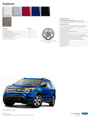 Explorer



    A                   B                       C                        D         E


                                                                                                                       Available Package
                                                                                                                       Class III Trailer Tow Package includes engine oil cooler
                                                                                                                       and 7-/4-pin wiring harness (n/a with EcoBoost® engine)

                                                                                                                       Available Options
    1                                                                                                                  2.0L EcoBoost I-4 engine with 6-speed automatic transmission
                                                                                                                       (n/a with Intelligent 4WD, Trailer Tow Package or SelectShift
Exteriors                                                     Interior                                                 Automatic® transmission)
A Oxford White                                                   1                                                     All-weather floor mats
B Ingot Silver Metallic                                          1                                                     Ash cup/coin holder with lighter element
C Ruby Red Metallic Tinted Clearcoat 1                           1                                                     Cargo security shade
D Deep Impact Blue Metallic                                      1                                                     Ford SYNC® voice-activated, in-vehicle connectivity system
                                                                                                                       includes USB port in media hub (requires SiriusXM Satellite Radio)
E Tuxedo Black Metallic                                          1
                                                                                                                       Intelligent 4WD with Terrain Management System™
1 Medium Light Stone Cloth                                                                                             and Hill Descent Control™ (n/a with EcoBoost engine)
                                                                                 17" Steel with 5-spoke Wheel Covers   Rear bumper protector
                                                                                               Standard                Roof-rail crossbars
                                                                                                                       SiriusXM Satellite Radio
                                                                                                                       Splash guards




Deep Impact Blue Metallic.


1
Additional charge.                                                                                                                              2013 EXPLORER
Colors are representative only. See your dealer for actual paint/trim options.                                                                             ford.com
 