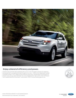Enjoy a blend of efficiency and power.
     Explorer sets extremely high standards with its 3.5L Ti-VCT V6 engine. It delivers 24 mpg hwy,1
     plus power that’s unsurpassed among V6 engines in its class2 – 290 hp. Twin independent variable
     camshaft timing (Ti-VCT) adds an extra measure of precision, contributing to fuel efficiency or
     power output as your input demands. For a truly engaging drive, take control of the shifting via
     our 6-speed SelectShift Automatic® transmission. Or let it choose the best gear for you.




Limited. White Platinum Metallic Tri-coat. Available equipment.
                                                                                                        2013 EXPLORER
1
    EPA-estimated, FWD. 2 Class is Large Utilities vs. 2012 competitors.                                      ford.com
 