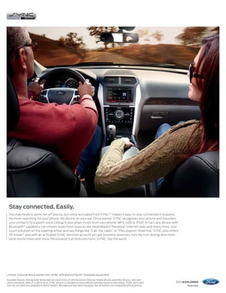 Stay connected. Easily.
     You may head to some far-off places, but voice-activated Ford SYNC® 1 makes it easy to stay connected in Explorer.
     No more searching for your phone. No device on your ear. Once paired, SYNC recognizes your phone and transfers
     your contacts to support voice calling. It also plays music from your phone, MP3, USB or iPod.® In fact, any device with
     Bluetooth® capability can stream audio from sources like iHeartRadio,® Pandora® internet radio and many more. Just
     touch a button on the steering wheel and say things like “Call: the cabin,” or “Play playlist: Road trip.” SYNC also offers
     911 Assist,® and with an activated SYNC Services account you get business searches, turn-by-turn driving directions,
     local movie times and more. Personalize it at ford.com/sync. SYNC. Say the word.




Limited. Charcoal Black leather trim. SYNC with MyFord Touch.® Available equipment.
1
    Available feature. Driving while distracted can result in loss of vehicle control. Only use mobile phones and other devices, even with
    voice commands, when it is safe to do so. SYNC Services is available on most vehicles and may require a subscription. Traffic alerts and   2013 EXPLORER
    turn-by-turn directions available in select markets. Message and data rates may apply. Not all features are compatible with all phones.          ford.com
 