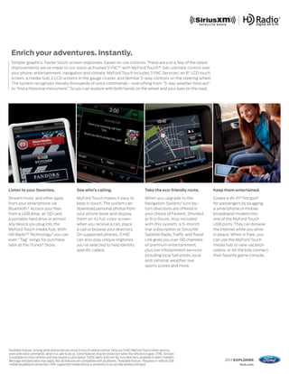 Enrich your adventures. Instantly.
     Simpler graphics. Faster touch-screen responses. Easier-to-use controls. These are just a few of the latest
     improvements we’ve made to our voice-activated SYNC®1 with MyFord Touch.®1 Get ultimate control over
     your phone, entertainment, navigation and climate. MyFord Touch includes SYNC Services,1 an 8" LCD touch
     screen, a media hub, 2 LCD screens in the gauge cluster, and familiar 5-way controls on the steering wheel.
     The system recognizes literally thousands of voice commands – everything from “5-day weather forecast”
     to “find a historical monument.” So you can explore with both hands on the wheel and your eyes on the road.




Listen to your favorites.                                 See who’s calling.                                     Take the eco-friendly route.          Keep them entertained.

Stream music and other apps                               MyFord Touch makes it easy to                          When you upgrade to the               Create a Wi-Fi® hotspot3
from your smartphone via                                  keep in touch. The system can                          Navigation System,2 turn-by-          for passengers by plugging
Bluetooth.® Access your files                             download personal photos from                          turn directions are offered in        a smartphone or mobile
from a USB drive, an SD card,                             your phone book and display                            your choice of Fastest, Shortest      broadband modem into
a portable hard drive or almost                           them on its full-color screen                          or Eco Route. Also included           one of the MyFord Touch
any device you plug into the                              when you receive a call, place                         with this system, a 6-month           USB ports. They can browse
MyFord Touch media hub. With                              a call or browse your directory.                       trial subscription to SiriusXM        the Internet while you drive
HD Radio™ Technology,2 you can                            On supported phones, SYNC                              Satellite Radio, Traffic and Travel   in peace. When in Park, you
even “Tag” songs for purchase                             can also play unique ringtones                         Link gives you over 130 channels      can use the MyFord Touch
later at the iTunes® Store.                               you’ve selected to help identify                       of premium entertainment,             media hub to view vacation
                                                          specific callers.                                      plus live infotainment services       videos, or let the kids connect
                                                                                                                 including local fuel prices, local    their favorite game console.
                                                                                                                 and national weather, live
                                                                                                                 sports scores and more.




1
    Available feature. Driving while distracted can result in loss of vehicle control. Only use SYNC/MyFord Touch/other devices,
    even with voice commands, when it is safe to do so. Some features may be locked out while the vehicle is in gear. SYNC Services
    is available on most vehicles and may require a subscription. Traffic alerts and turn-by-turn directions available in select markets.
    Message and data rates may apply. Not all features are compatible with all phones. 2Available feature. 3 Requires in-vehicle USB                         2013 EXPLORER
    mobile broadband connection, PAN-supported mobile phone or proximity to an outside wireless hotspot.                                                             ford.com
 