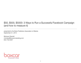 $50, $500, $5000: 3 Ways to Run a Successful Facebook Campaign
(and how to measure it)
presented to the Book Publishers Association of Alberta 
September 21, 2013
Monique Sherrett
monique@boxcarmarketing.com
604-732-6467
1
 