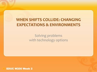 EDUC W200 Week 2
WHEN SHIFTS COLLIDE: CHANGING
EXPECTATIONS & ENVIRONMENTS
Solving problems
with technology options
 