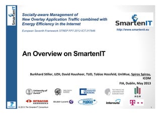 © 2013 The SmartenIT Consortium 1
An Overview on SmartenIT
Burkhard(S*ller,(UZH,(David(Hausheer,(TUD,(Tobias(Hossfeld,(UniWue,(Spiros(Spirou,(
ICOM(
FIA,(Dublin,(May(2013(
Socially-aware Management of
New Overlay Application Traffic combined with
Energy Efficiency in the Internet
European Seventh Framework STREP FP7-2012-ICT-317846 http://www.smartenit.eu
 