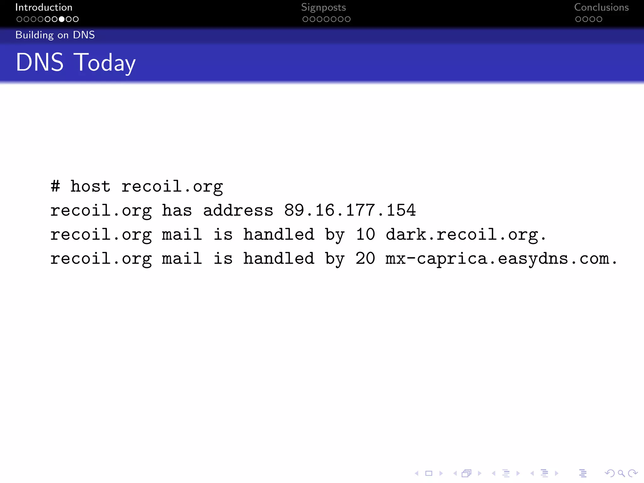 Introduction Signposts Conclusions
Building on DNS
DNS Today
# host recoil.org
recoil.org has address 89.16.177.154
recoil.org mail is handled by 10 dark.recoil.org.
recoil.org mail is handled by 20 mx-caprica.easydns.com.
 