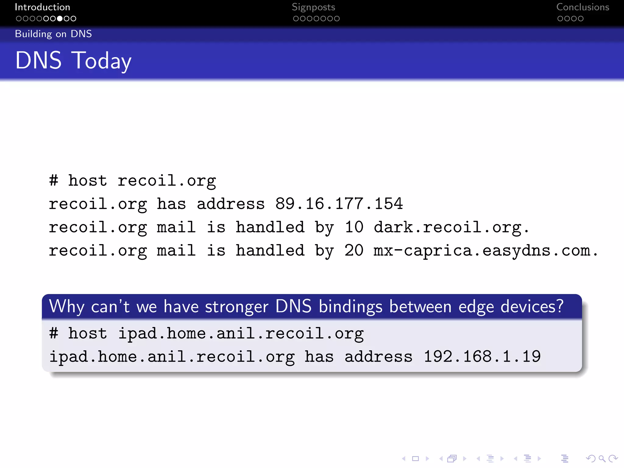 Introduction Signposts Conclusions
Building on DNS
DNS Today
# host recoil.org
recoil.org has address 89.16.177.154
recoil.org mail is handled by 10 dark.recoil.org.
recoil.org mail is handled by 20 mx-caprica.easydns.com.
Why can’t we have stronger DNS bindings between edge devices?
# host ipad.home.anil.recoil.org
ipad.home.anil.recoil.org has address 192.168.1.19
 