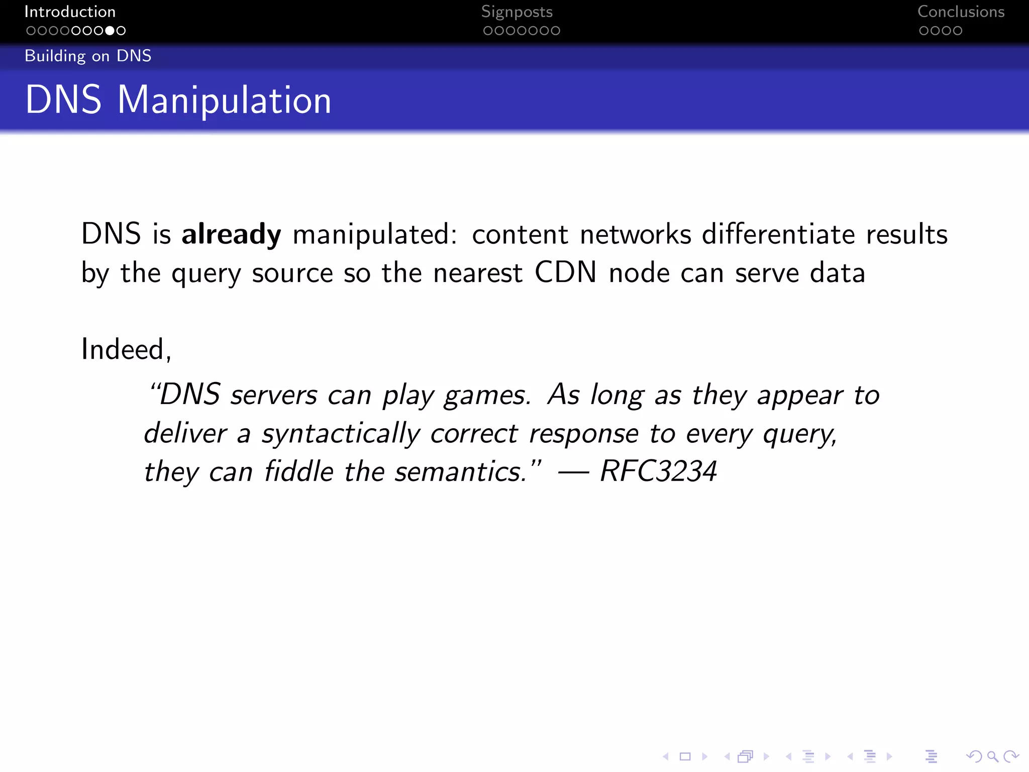 Introduction Signposts Conclusions
Building on DNS
DNS Manipulation
DNS is already manipulated: content networks differentiate results
by the query source so the nearest CDN node can serve data
Indeed,
“DNS servers can play games. As long as they appear to
deliver a syntactically correct response to every query,
they can fiddle the semantics.” — RFC3234
 