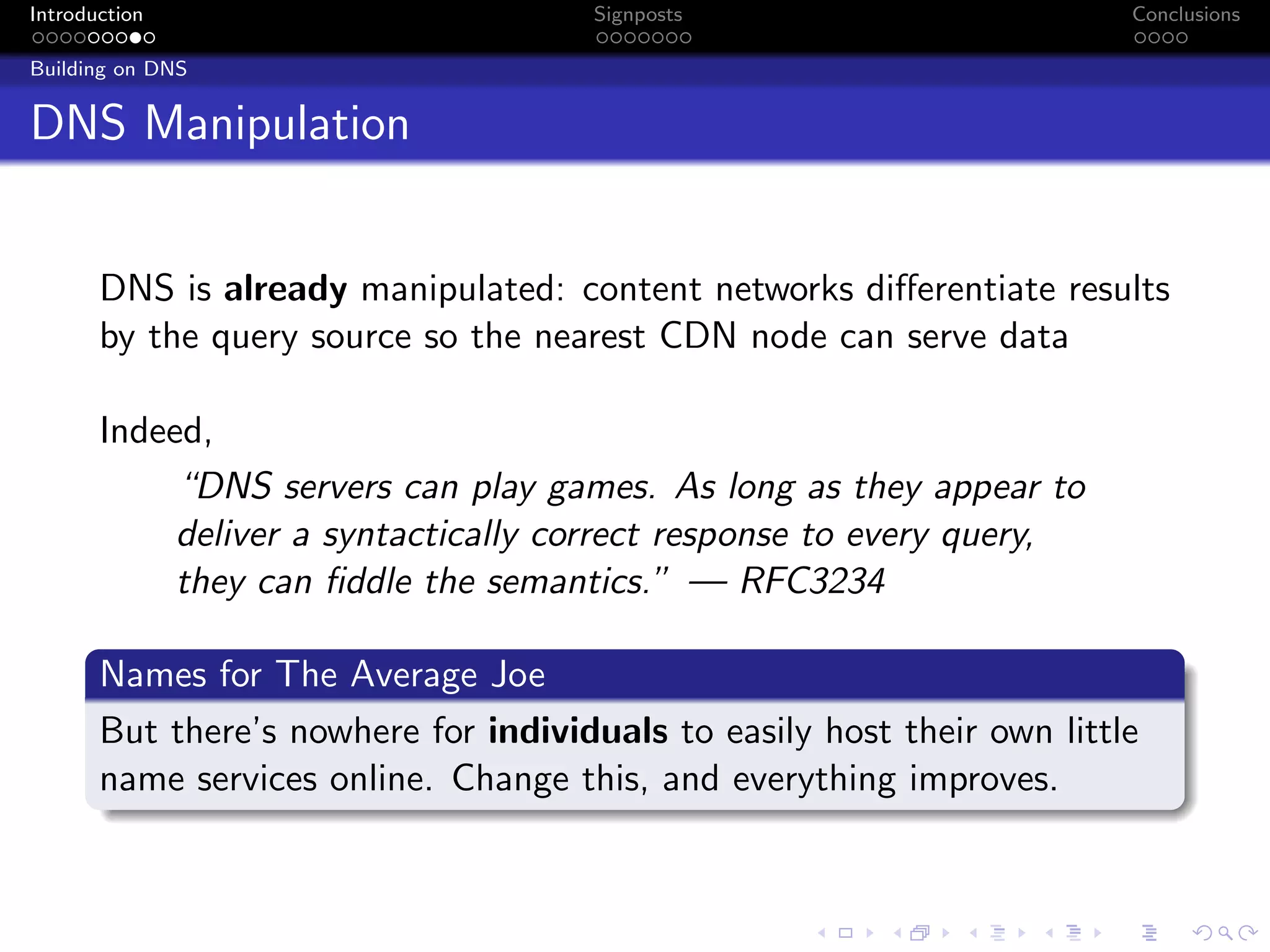 Introduction Signposts Conclusions
Building on DNS
DNS Manipulation
DNS is already manipulated: content networks differentiate results
by the query source so the nearest CDN node can serve data
Indeed,
“DNS servers can play games. As long as they appear to
deliver a syntactically correct response to every query,
they can fiddle the semantics.” — RFC3234
Names for The Average Joe
But there’s nowhere for individuals to easily host their own little
name services online. Change this, and everything improves.
 