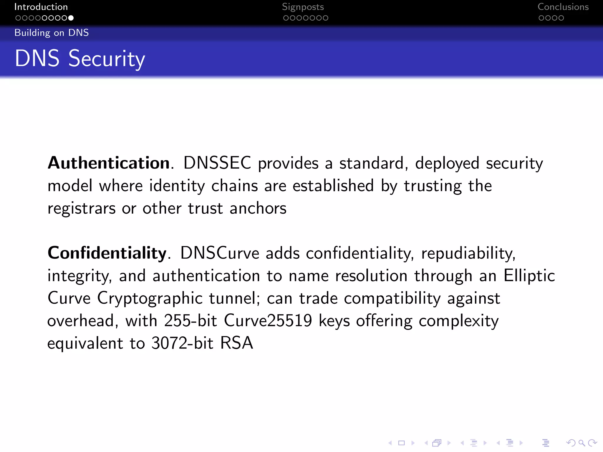 Introduction Signposts Conclusions
Building on DNS
DNS Security
Authentication. DNSSEC provides a standard, deployed security
model where identity chains are established by trusting the
registrars or other trust anchors
Confidentiality. DNSCurve adds confidentiality, repudiability,
integrity, and authentication to name resolution through an Elliptic
Curve Cryptographic tunnel; can trade compatibility against
overhead, with 255-bit Curve25519 keys offering complexity
equivalent to 3072-bit RSA
 