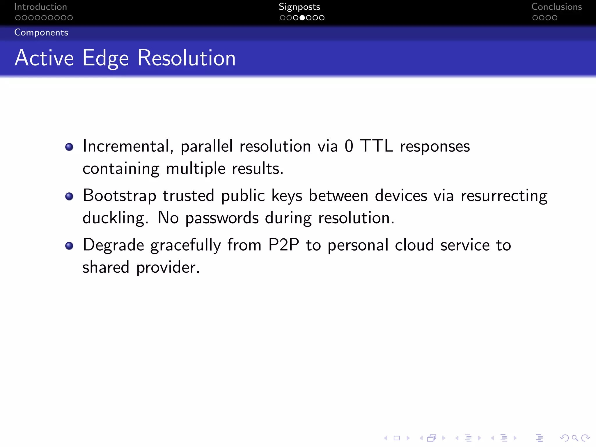 Introduction Signposts Conclusions
Components
Active Edge Resolution
Incremental, parallel resolution via 0 TTL responses
containing multiple results.
Bootstrap trusted public keys between devices via resurrecting
duckling. No passwords during resolution.
Degrade gracefully from P2P to personal cloud service to
shared provider.
 
