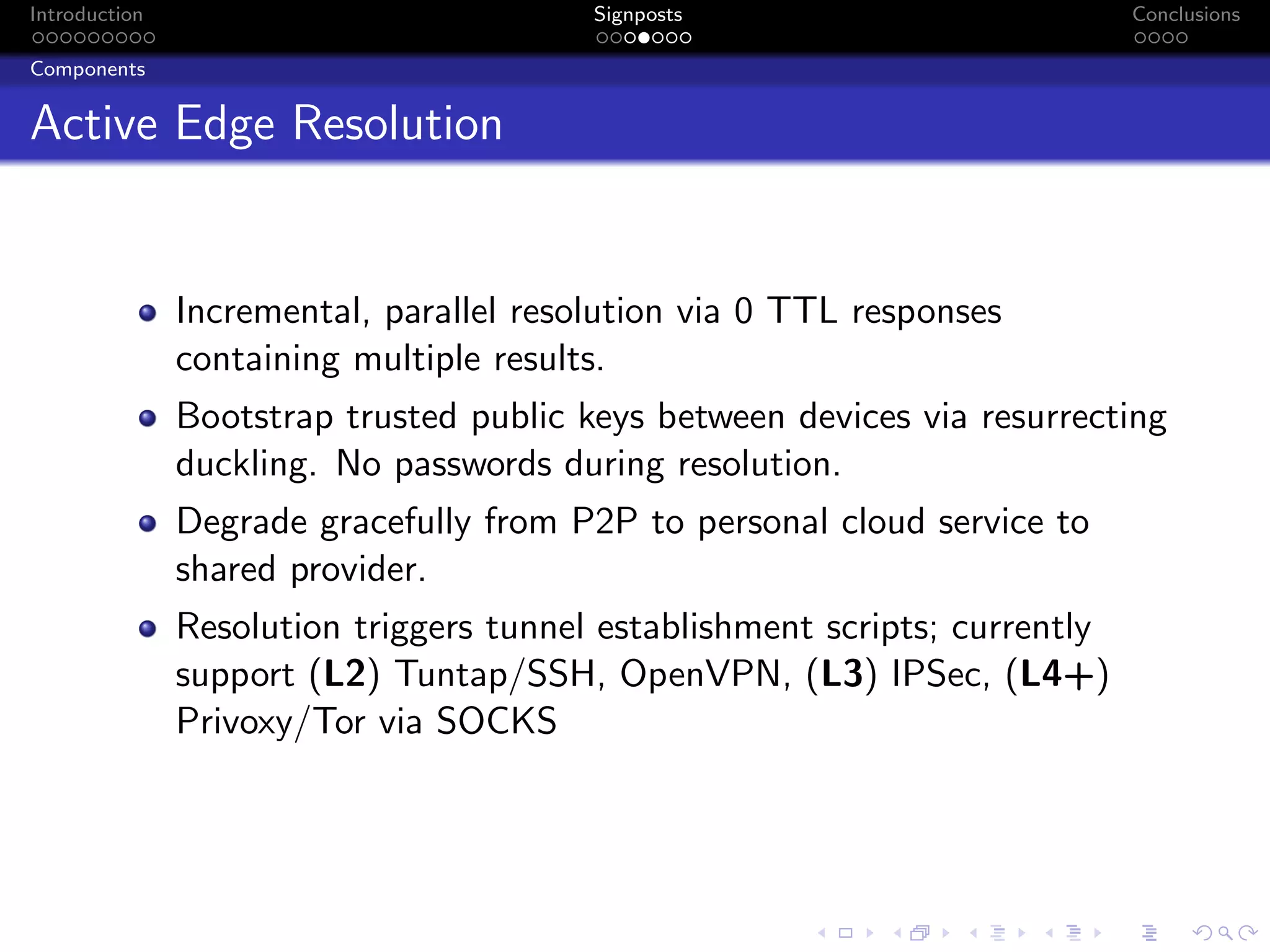 Introduction Signposts Conclusions
Components
Active Edge Resolution
Incremental, parallel resolution via 0 TTL responses
containing multiple results.
Bootstrap trusted public keys between devices via resurrecting
duckling. No passwords during resolution.
Degrade gracefully from P2P to personal cloud service to
shared provider.
Resolution triggers tunnel establishment scripts; currently
support (L2) Tuntap/SSH, OpenVPN, (L3) IPSec, (L4+)
Privoxy/Tor via SOCKS
 