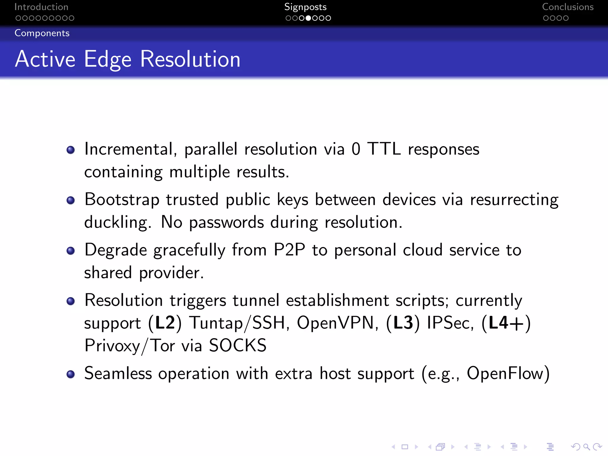 Introduction Signposts Conclusions
Components
Active Edge Resolution
Incremental, parallel resolution via 0 TTL responses
containing multiple results.
Bootstrap trusted public keys between devices via resurrecting
duckling. No passwords during resolution.
Degrade gracefully from P2P to personal cloud service to
shared provider.
Resolution triggers tunnel establishment scripts; currently
support (L2) Tuntap/SSH, OpenVPN, (L3) IPSec, (L4+)
Privoxy/Tor via SOCKS
Seamless operation with extra host support (e.g., OpenFlow)
 