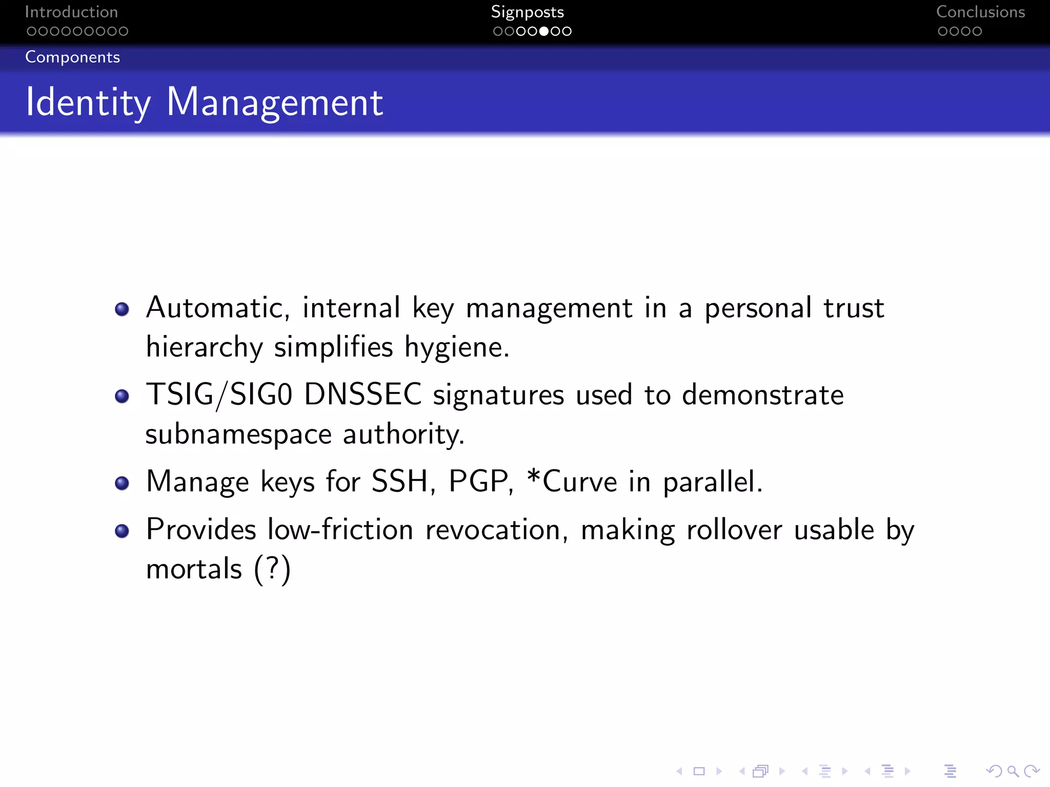 Introduction Signposts Conclusions
Components
Identity Management
Automatic, internal key management in a personal trust
hierarchy simplifies hygiene.
TSIG/SIG0 DNSSEC signatures used to demonstrate
subnamespace authority.
Manage keys for SSH, PGP, *Curve in parallel.
Provides low-friction revocation, making rollover usable by
mortals (?)
 