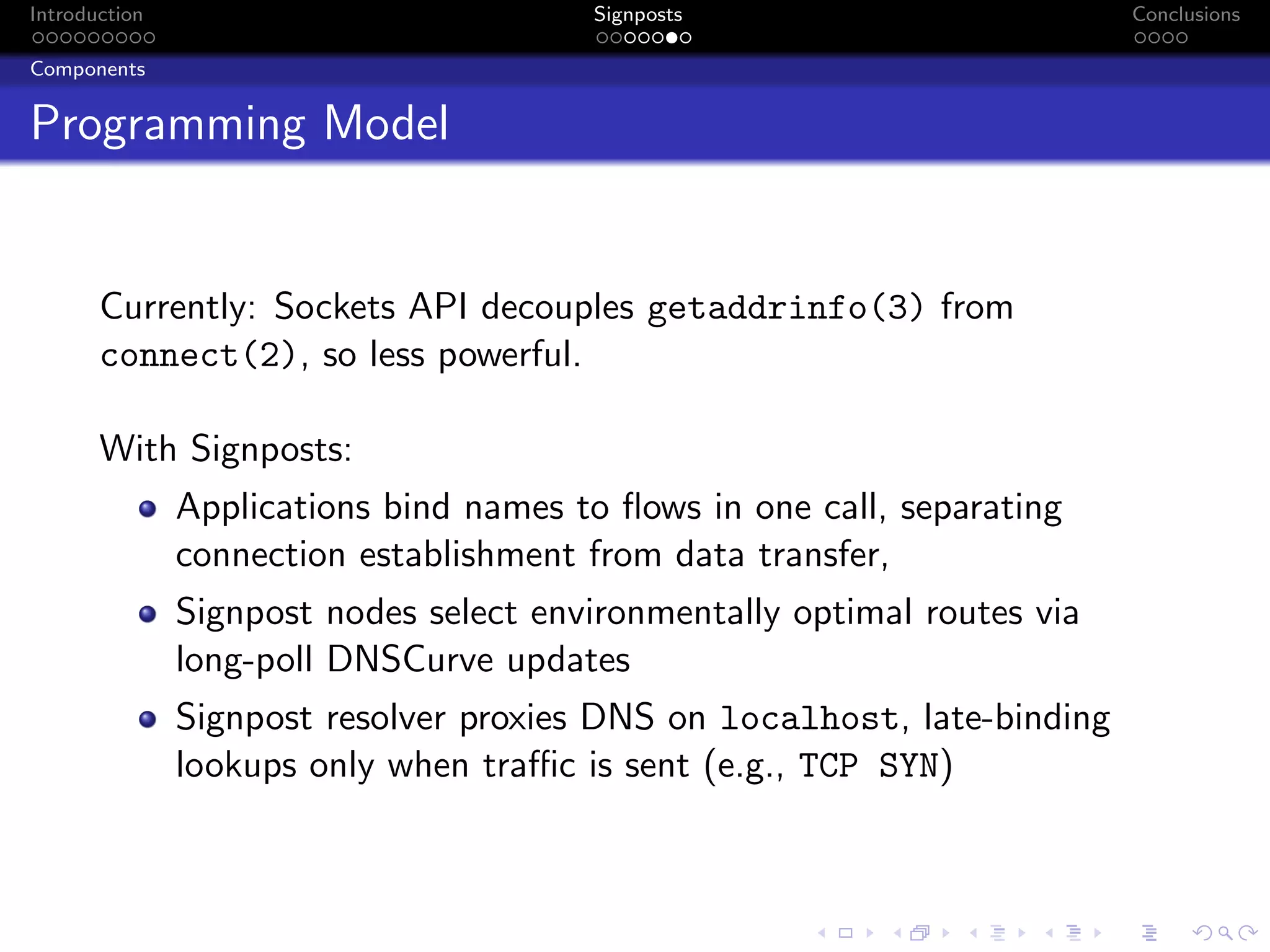 Introduction Signposts Conclusions
Components
Programming Model
Currently: Sockets API decouples getaddrinfo(3) from
connect(2), so less powerful.
With Signposts:
Applications bind names to flows in one call, separating
connection establishment from data transfer,
Signpost nodes select environmentally optimal routes via
long-poll DNSCurve updates
Signpost resolver proxies DNS on localhost, late-binding
lookups only when traffic is sent (e.g., TCP SYN)
 