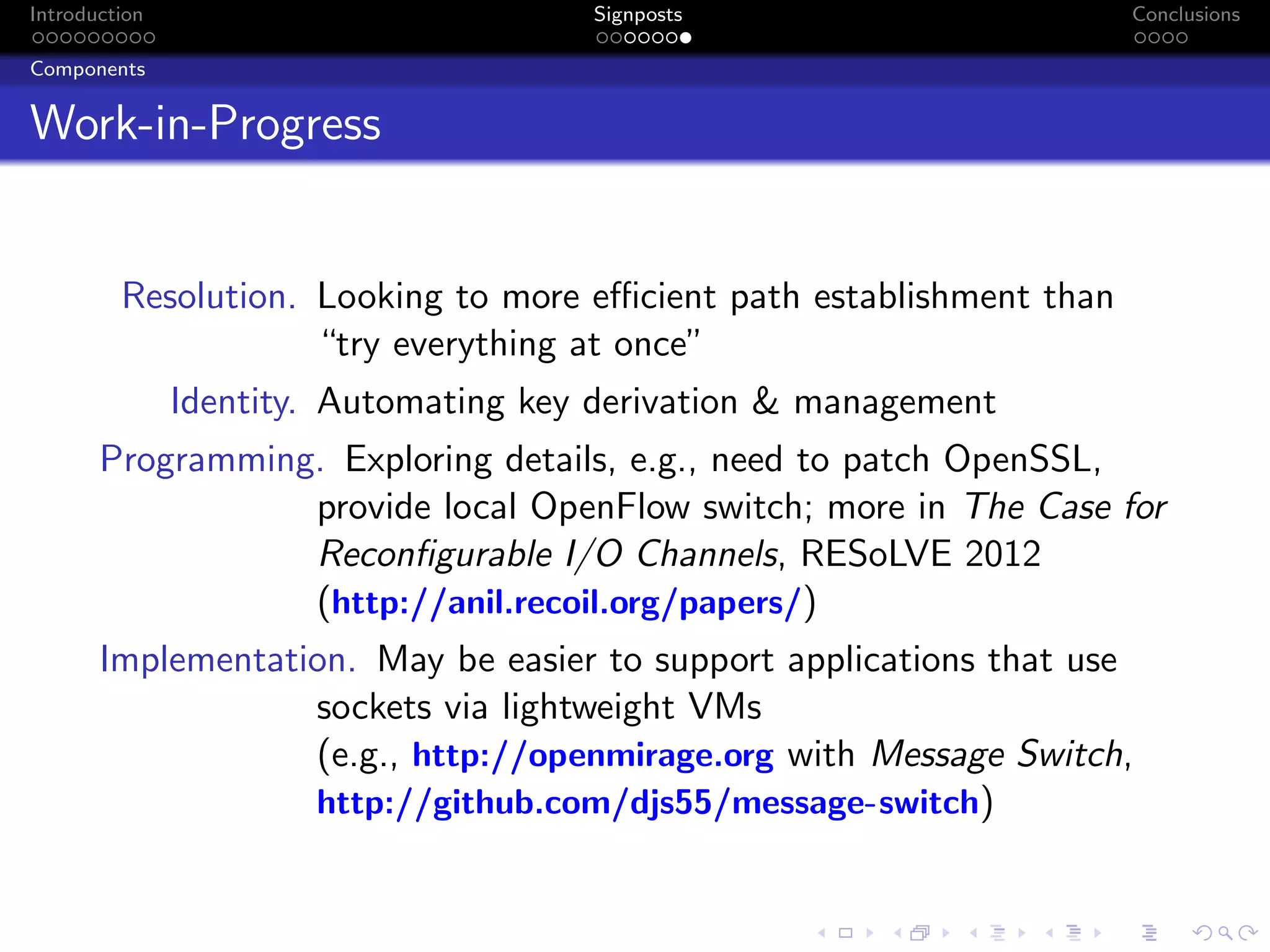 Introduction Signposts Conclusions
Components
Work-in-Progress
Resolution. Looking to more efficient path establishment than
“try everything at once”
Identity. Automating key derivation & management
Programming. Exploring details, e.g., need to patch OpenSSL,
provide local OpenFlow switch; more in The Case for
Reconfigurable I/O Channels, RESoLVE 2012
(http://anil.recoil.org/papers/)
Implementation. May be easier to support applications that use
sockets via lightweight VMs
(e.g., http://openmirage.org with Message Switch,
http://github.com/djs55/message-switch)
 
