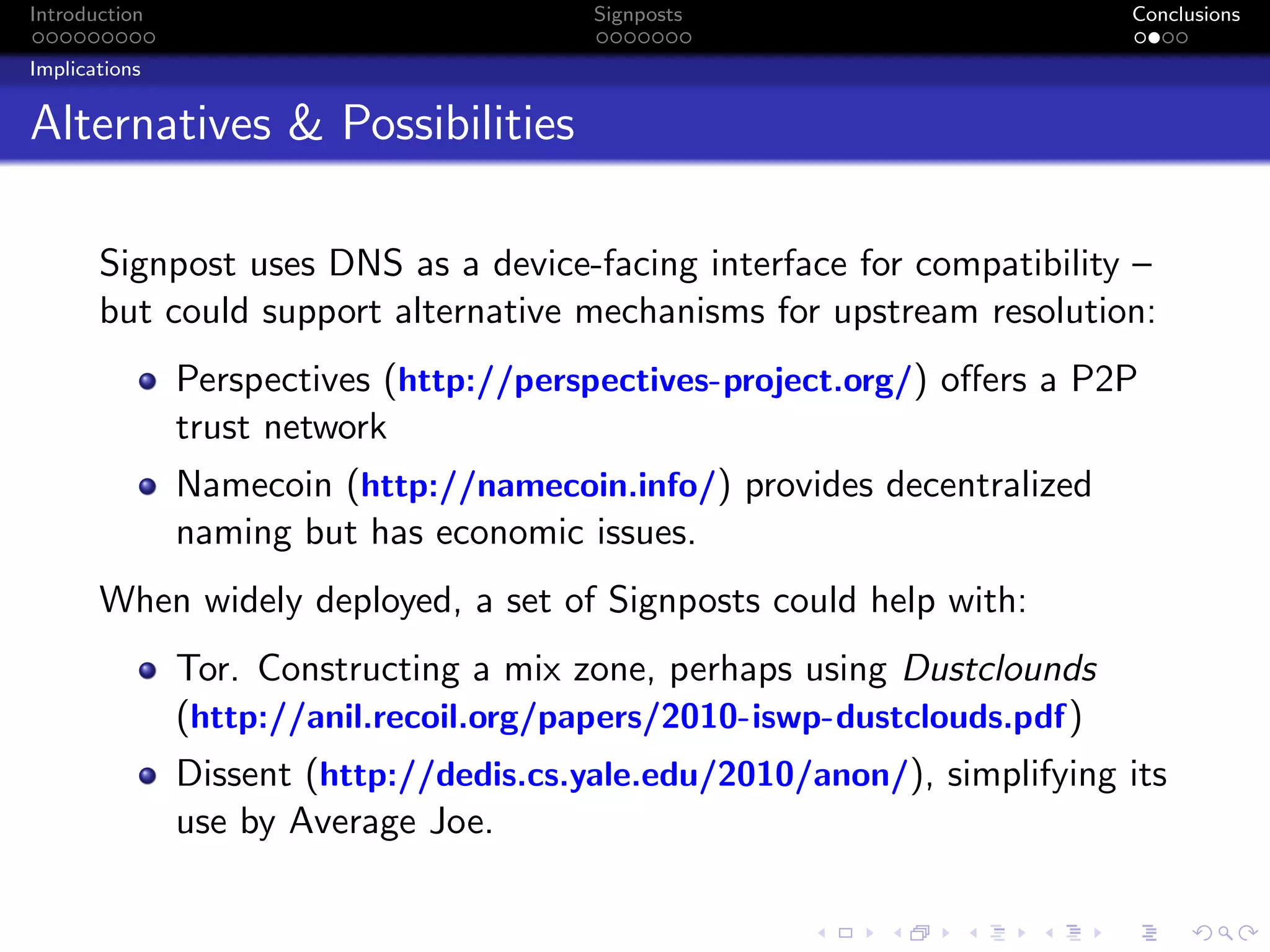 Introduction Signposts Conclusions
Implications
Alternatives & Possibilities
Signpost uses DNS as a device-facing interface for compatibility –
but could support alternative mechanisms for upstream resolution:
Perspectives (http://perspectives-project.org/) offers a P2P
trust network
Namecoin (http://namecoin.info/) provides decentralized
naming but has economic issues.
When widely deployed, a set of Signposts could help with:
Tor. Constructing a mix zone, perhaps using Dustclounds
(http://anil.recoil.org/papers/2010-iswp-dustclouds.pdf)
Dissent (http://dedis.cs.yale.edu/2010/anon/), simplifying its
use by Average Joe.
 